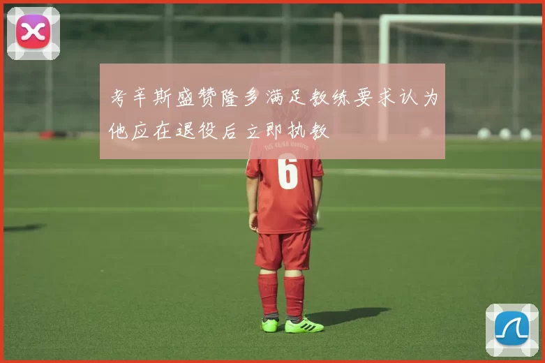 考辛斯盛赞隆多满足教练要求认为他应在退役后立即执教