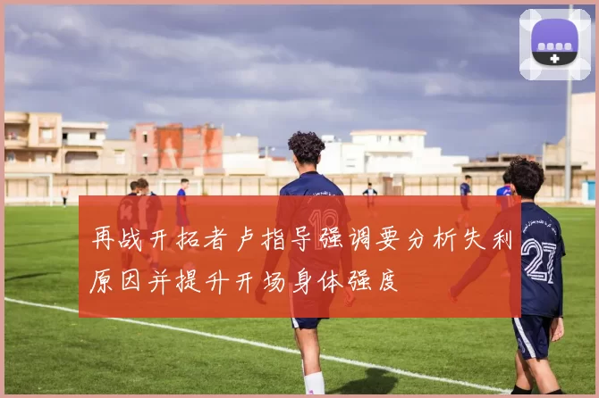再战开拓者卢指导强调要分析失利原因并提升开场身体强度