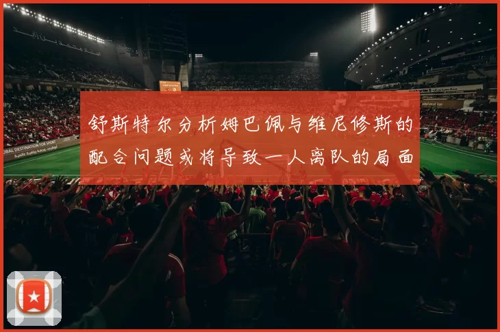 舒斯特尔分析姆巴佩与维尼修斯的配合问题或将导致一人离队的局面