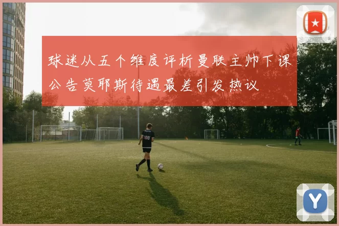 球迷从五个维度评析曼联主帅下课公告莫耶斯待遇最差引发热议
