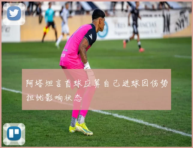 阿塔坦言首球应算自己进球因伤势担忧影响状态