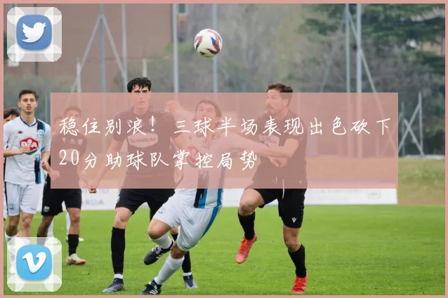 稳住别浪！三球半场表现出色砍下20分助球队掌控局势