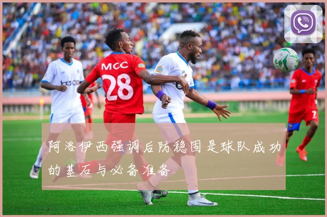 阿洛伊西强调后防稳固是球队成功的基石与必备准备