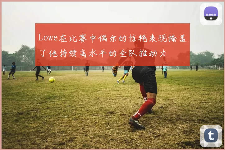Lowe在比赛中偶尔的惊艳表现掩盖了他持续高水平的全队推动力