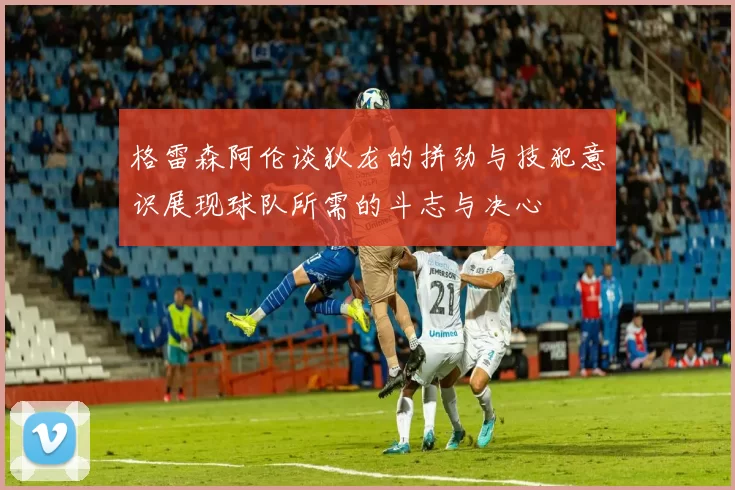 格雷森阿伦谈狄龙的拼劲与技犯意识展现球队所需的斗志与决心