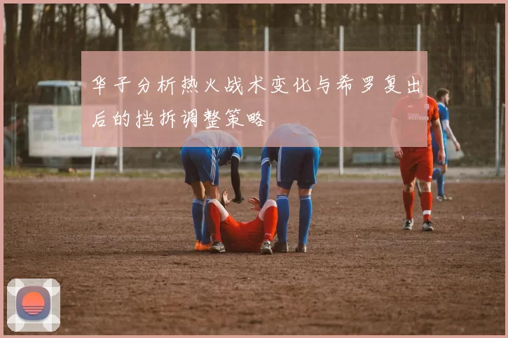 华子分析热火战术变化与希罗复出后的挡拆调整策略