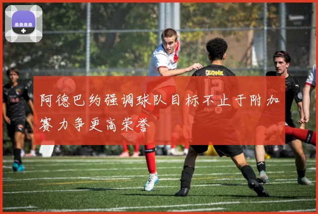 阿德巴约强调球队目标不止于附加赛力争更高荣誉