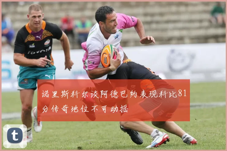 诺里斯科尔谈阿德巴约表现科比81分传奇地位不可动摇