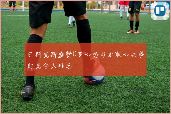 巴斯克斯盛赞C罗心态与进取心共事时光令人难忘