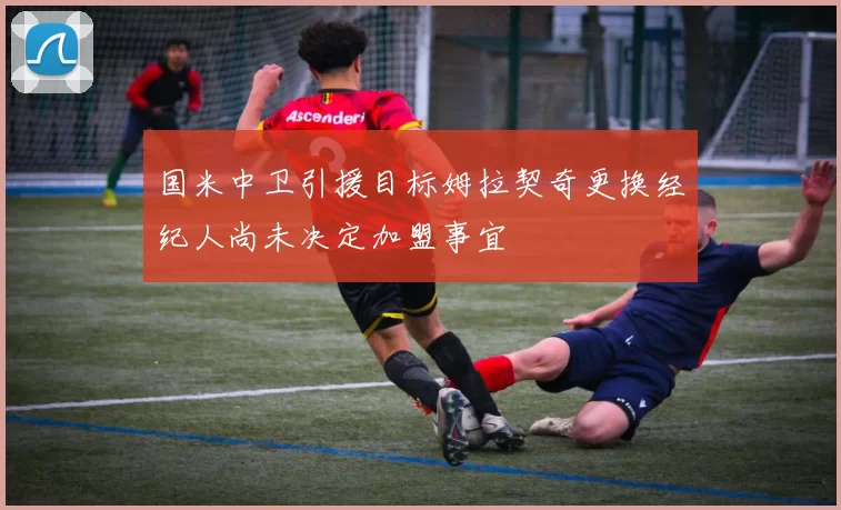 国米中卫引援目标姆拉契奇更换经纪人尚未决定加盟事宜