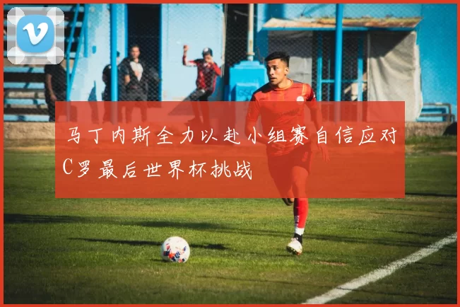 马丁内斯全力以赴小组赛自信应对C罗最后世界杯挑战