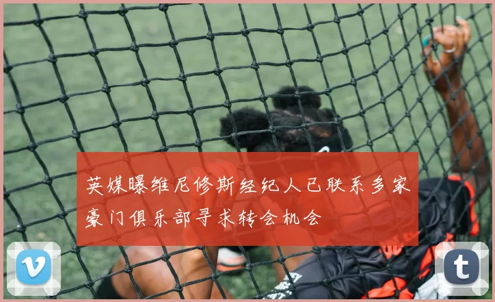 英媒曝维尼修斯经纪人已联系多家豪门俱乐部寻求转会机会
